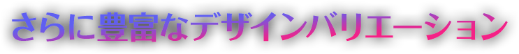 さらに豊富なデザインバリエーション