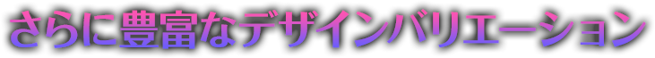 さらに豊富なデザインバリエーション