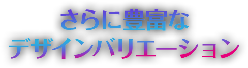 さらに豊富なデザインバリエーション