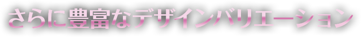 さらに豊富なデザインバリエーション